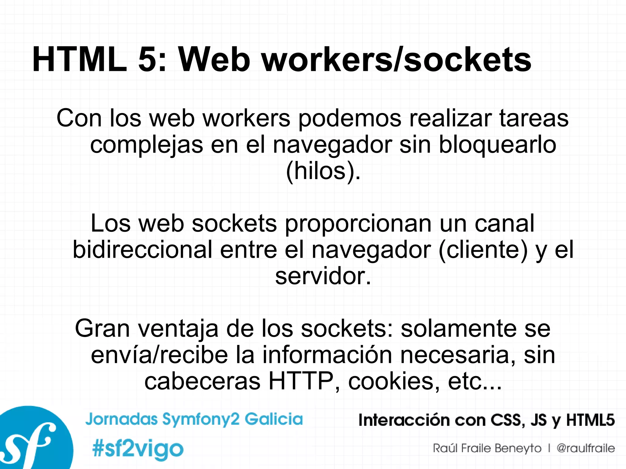 HTML 5: Web workers/sockets Con los web workers podemos realizar tareas complejas en el navegador sin bloquearlo (hilos). Los web sockets proporcionan un canal bidireccional entre el navegador (cliente) y el servidor. Gran ventaja de los sockets: solamente se envía/recibe la información necesaria, sin cabeceras HTTP, cookies, etc... 