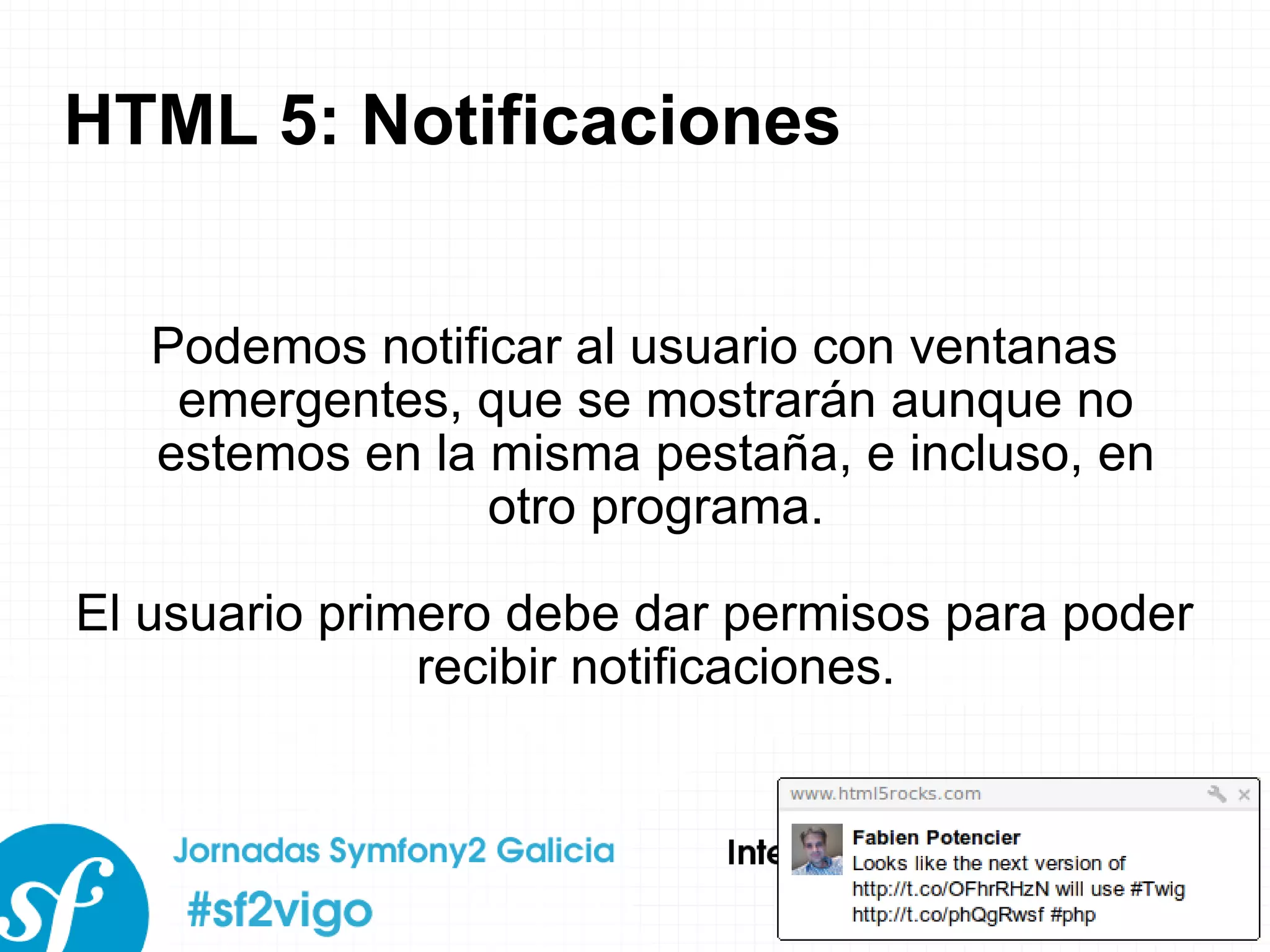 HTML 5: Notificaciones Podemos notificar al usuario con ventanas emergentes, que se mostrarán aunque no estemos en la misma pestaña, e incluso, en otro programa. El usuario primero debe dar permisos para poder recibir notificaciones. 