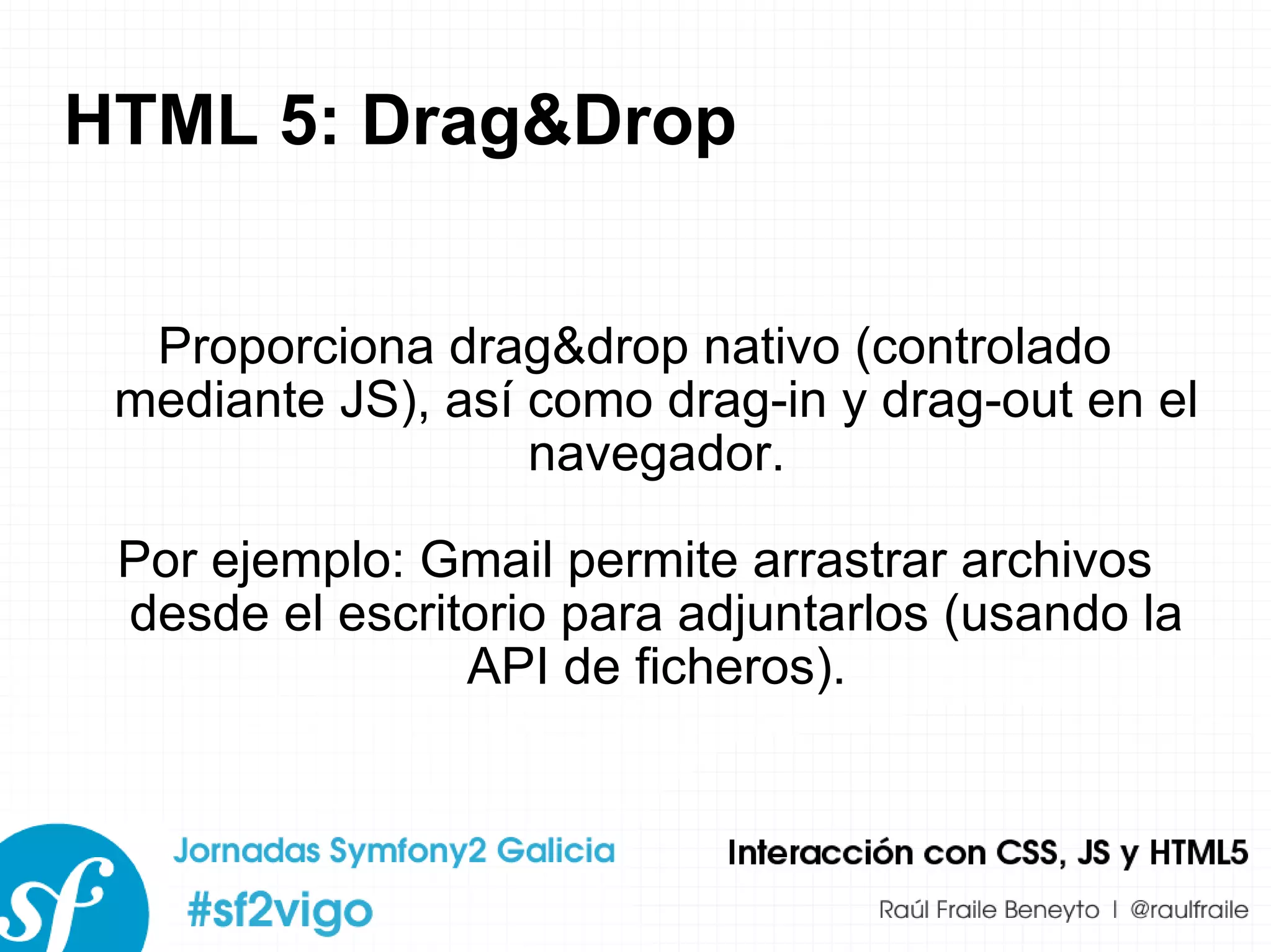 HTML 5: Drag&Drop Proporciona drag&drop nativo (controlado mediante JS), así como drag-in y drag-out en el navegador. Por ejemplo: Gmail permite arrastrar archivos desde el escritorio para adjuntarlos (usando la API de ficheros). 