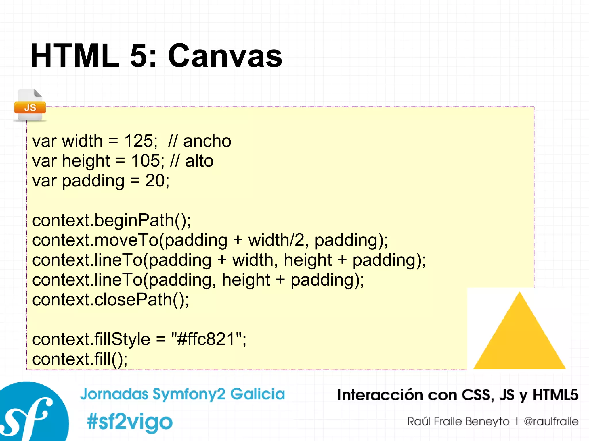 HTML 5: Canvas var width = 125;  // ancho var height = 105; // alto var padding = 20; context.beginPath(); context.moveTo(padding + width/2, padding); context.lineTo(padding + width, height + padding); context.lineTo(padding, height + padding); context.closePath(); context.fillStyle = &quot;#ffc821&quot;; context.fill();  