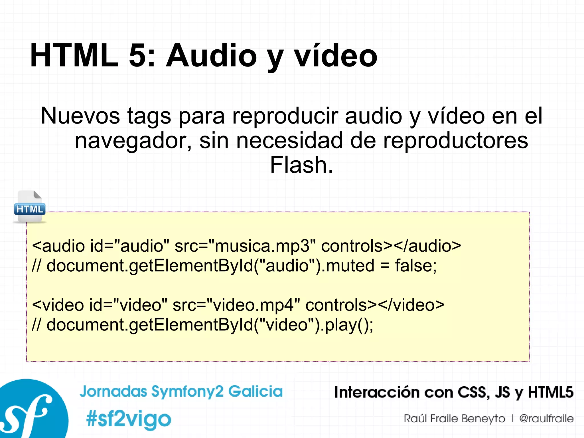 HTML 5: Audio y vídeo Nuevos tags para reproducir audio y vídeo en el navegador, sin necesidad de reproductores Flash. <audio id=&quot;audio&quot; src=&quot;musica.mp3&quot; controls></audio> // document.getElementById(&quot;audio&quot;).muted = false; <video id=&quot;video&quot; src=&quot;video.mp4&quot; controls></video> // document.getElementById(&quot;video&quot;).play(); 