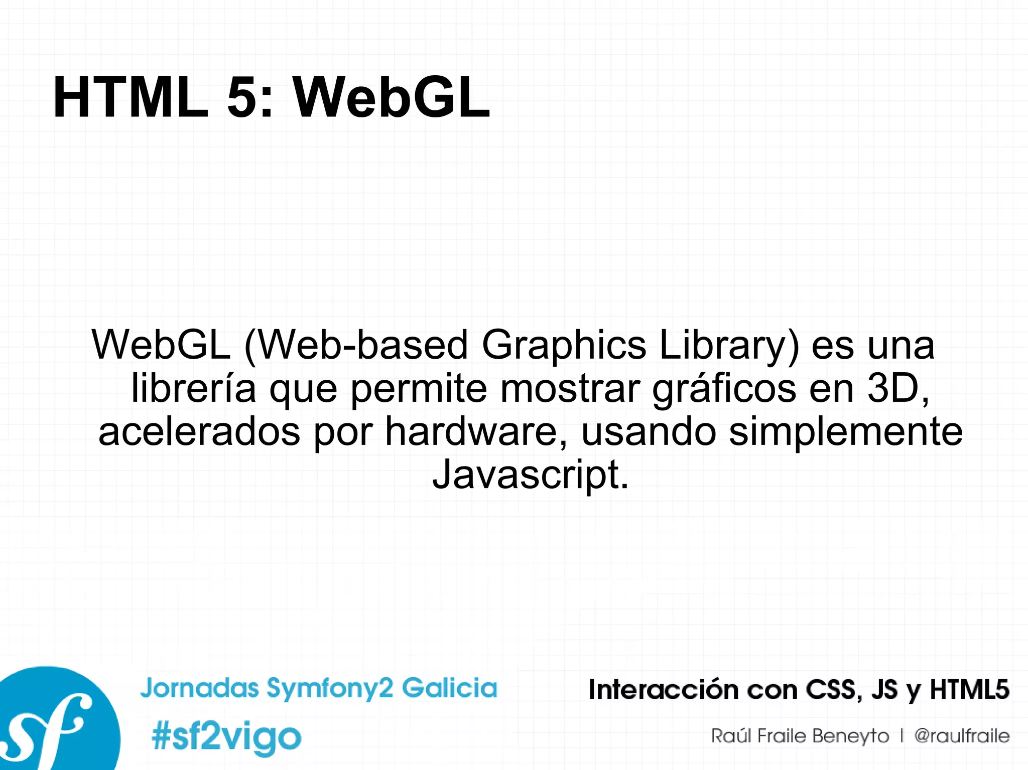 HTML 5: WebGL WebGL (Web-based Graphics Library) es una librería que permite mostrar gráficos en 3D, acelerados por hardware, usando simplemente Javascript. 