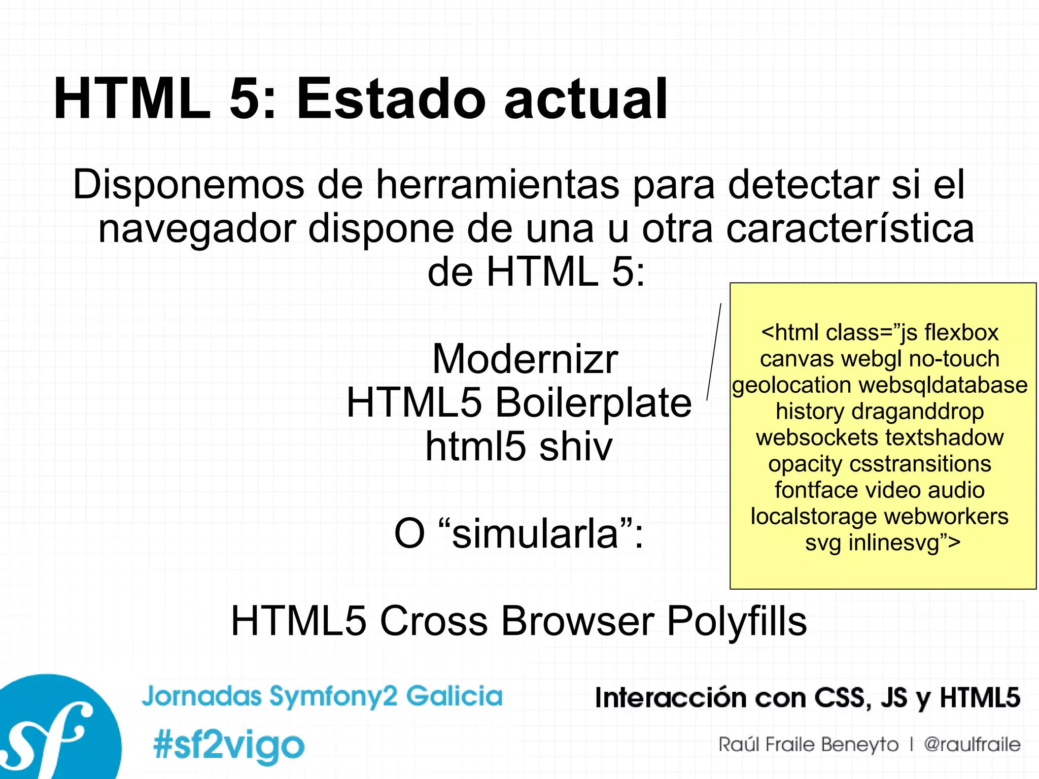 HTML 5: Estado actual Disponemos de herramientas para detectar si el navegador dispone de una u otra característica de HTML 5: Modernizr HTML5 Boilerplate html5 shiv O “simularla”: HTML5 Cross Browser Polyfills <html class=”js flexbox  canvas webgl no-touch  geolocation websqldatabase  history draganddrop  websockets textshadow  opacity csstransitions  fontface video audio  localstorage webworkers  svg inlinesvg”> 