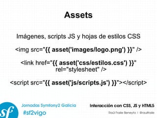 Assets Imágenes, scripts JS y hojas de estilos CSS <img src=&quot; {{ asset('images/logo.png') }} &quot; /> <link href=&quot; {{ asset('css/estilos.css') }} &quot; rel=&quot;stylesheet&quot; /> <script src=&quot; {{ asset('js/scripts.js') }} &quot;></script> 