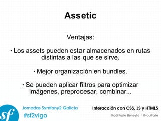 Assetic Ventajas: Los assets pueden estar almacenados en rutas distintas a las que se sirve. Mejor organización en bundles. Se pueden aplicar filtros para optimizar imágenes, preprocesar, combinar... 