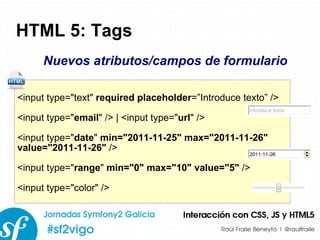 HTML 5: Tags <input type=&quot;text&quot;  required placeholder =”Introduce texto” /> <input type=&quot; email &quot; /> | <input type=&quot; url &quot; /> <input type=&quot; date &quot;  min=&quot;2011-11-25&quot; max=&quot;2011-11-26&quot; value=&quot;2011-11-26&quot;  /> <input type=&quot; range &quot;  min=&quot;0&quot; max=&quot;10&quot; value=&quot;5&quot;  /> <input type=&quot;color&quot; /> Nuevos atributos/campos de formulario 