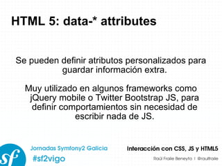 HTML 5: data-* attributes Se pueden definir atributos personalizados para guardar información extra. Muy utilizado en algunos frameworks como jQuery mobile o Twitter Bootstrap JS, para definir comportamientos sin necesidad de escribir nada de JS. 