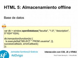HTML 5: Almacenamiento offline Base de datos var db = window. openDatabase (&quot;facultia&quot;, &quot;1.0&quot;, &quot;description&quot;, 5*1024*1024); db.transaction(function(tx) { tx.executeSql(&quot;SELECT * FROM usuarios&quot;, [], successCallback, errorCallback); }); 