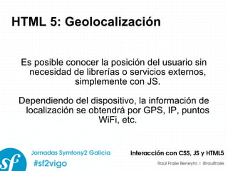 HTML 5: Geolocalización Es posible conocer la posición del usuario sin necesidad de librerías o servicios externos, simplemente con JS. Dependiendo del dispositivo, la información de localización se obtendrá por GPS, IP, puntos WiFi, etc. 