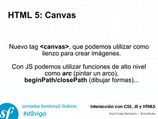 HTML 5: Canvas Nuevo tag  <canvas> , que podemos utilizar como lienzo para crear imágenes. Con JS podemos utilizar funciones de alto nivel como  arc  (pintar un arco),  beginPath/closePath  (dibujar formas)... 
