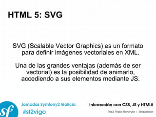 HTML 5: SVG SVG (Scalable Vector Graphics) es un formato para definir imágenes vectoriales en XML. Una de las grandes ventajas (además de ser vectorial) es la posibilidad de animarlo, accediendo a sus elementos mediante JS. 