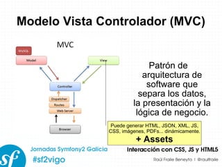 Modelo Vista Controlador (MVC) Patrón de arquitectura de software que separa los datos, la presentación y la lógica de negocio. Puede generar HTML, JSON, XML, JS, CSS, imágenes, PDFs... dinámicamente. + Assets 