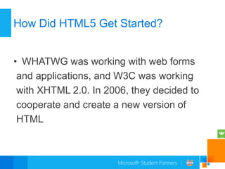 How Did HTML5 Get Started?


• WHATWG was working with web forms
 and applications, and W3C was working
 with XHTML 2.0. In 2006, they decided to
 cooperate and create a new version of
 HTML
 