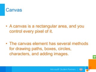 Canvas


• A canvas is a rectangular area, and you
  control every pixel of it.

• The canvas element has several methods
  for drawing paths, boxes, circles,
  characters, and adding images.
 