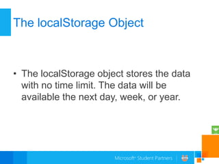 The localStorage Object



• The localStorage object stores the data
  with no time limit. The data will be
  available the next day, week, or year.
 