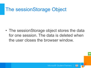 The sessionStorage Object



• The sessionStorage object stores the data
  for one session. The data is deleted when
  the user closes the browser window.
 