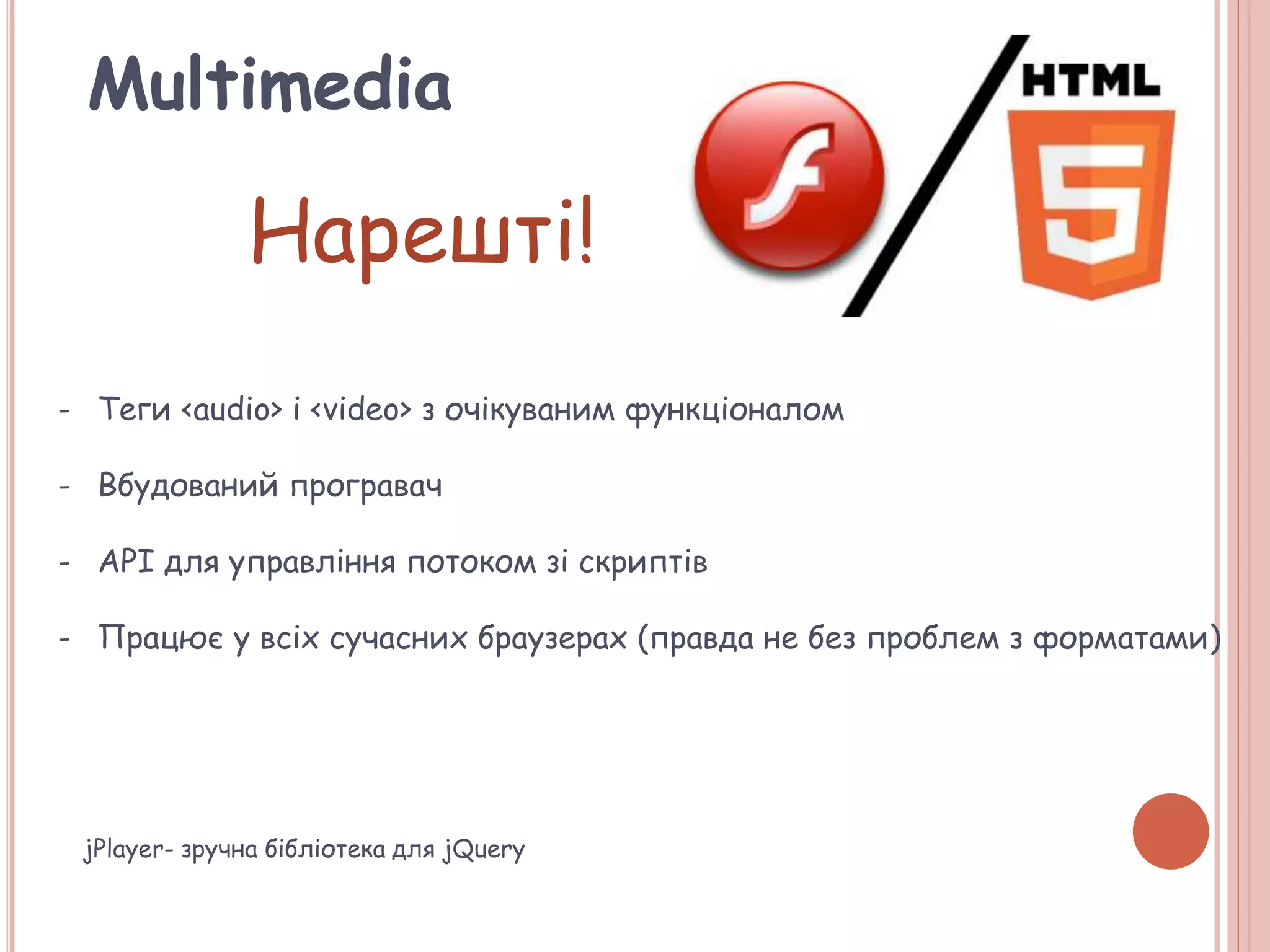 Multimedia
Нарешті!
- Теги <audio> і <video> з очікуваним функціоналом
- Вбудований програвач
- API для управління потоком зі скриптів
- Працює у всіх сучасних браузерах (правда не без проблем з форматами)
jPlayer- зручна бібліотека для jQuery
 