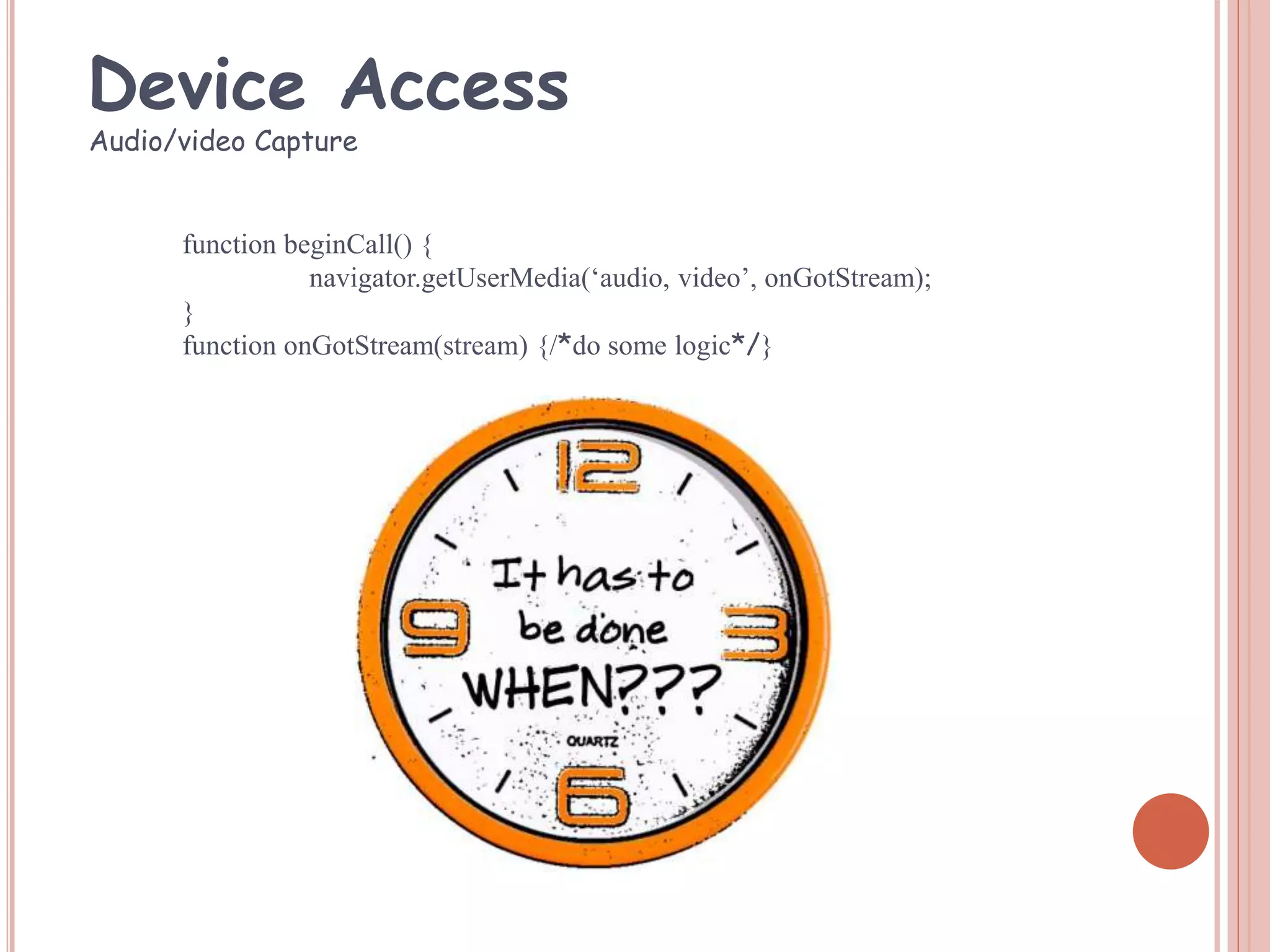 function beginCall() {
navigator.getUserMedia(‘audio, video’, onGotStream);
}
function onGotStream(stream) {/*do some logic*/}
Audio/video Capture
Device Access
 