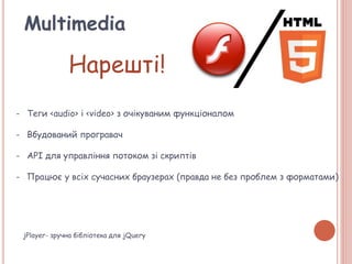 Multimedia
Нарешті!
- Теги <audio> і <video> з очікуваним функціоналом
- Вбудований програвач
- API для управління потоком зі скриптів
- Працює у всіх сучасних браузерах (правда не без проблем з форматами)
jPlayer- зручна бібліотека для jQuery
 