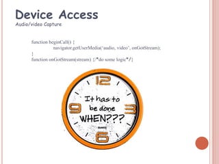 function beginCall() {
navigator.getUserMedia(‘audio, video’, onGotStream);
}
function onGotStream(stream) {/*do some logic*/}
Audio/video Capture
Device Access
 