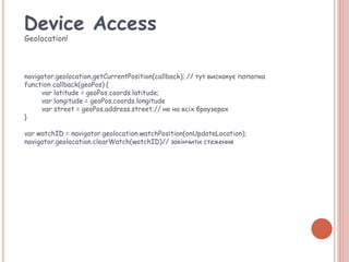 Device Access
Geolocation!
navigator.geolocation.getCurrentPosition(callback); // тут вискакує попапка
function callback(geoPos) {
var latitude = geoPos.coords.latitude;
var longitude = geoPos.coords.longitude
var street = geoPos.address.street;// не на всіх браузерах
}
var watchID = navigator.geolocation.watchPosition(onUpdateLocation);
navigator.geolocation.clearWatch(watchID)// закінчити стеження
 
