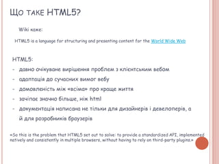 ЩО ТАКЕ HTML5?
Wiki каже:
HTML5 is a language for structuring and presenting content for the World Wide Web
HTML5:
- давно очікуване вирішення проблем з клієнтським вебом
- адаптація до сучасних вимог вебу
- домовленість між «всіма» про краще життя
- зачіпає значно більше, ніж html
- документація написана не тільки для дизайнерів і девелоперів, а
й для розробників браузерів
«So this is the problem that HTML5 set out to solve: to provide a standardized API, implemented
natively and consistently in multiple browsers, without having to rely on third-party plugins.»
 