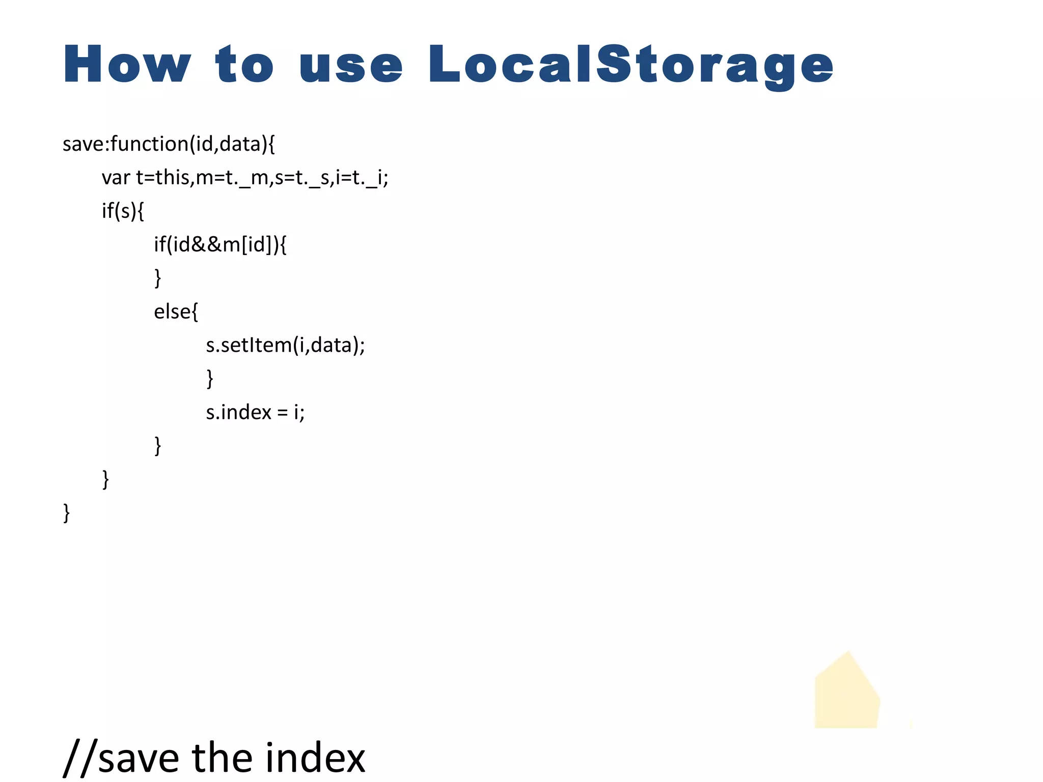 How to use LocalStorage save:function(id,data){ var t=this,m=t._m,s=t._s,i=t._i; if(s){ if(id&&m[id]){ } else{ s.setItem(i,data); } s.index = i; } } } //save the index //insert new data using new index if(id){ m[id]= i; //map dataid into the index s.map = JSON.stringify(m); //save the map } if(++i===t._SIZE){ i=0; //increase the index and make sure it loops under the specific SIZE s.setItem(m[id],data); //override existed data 