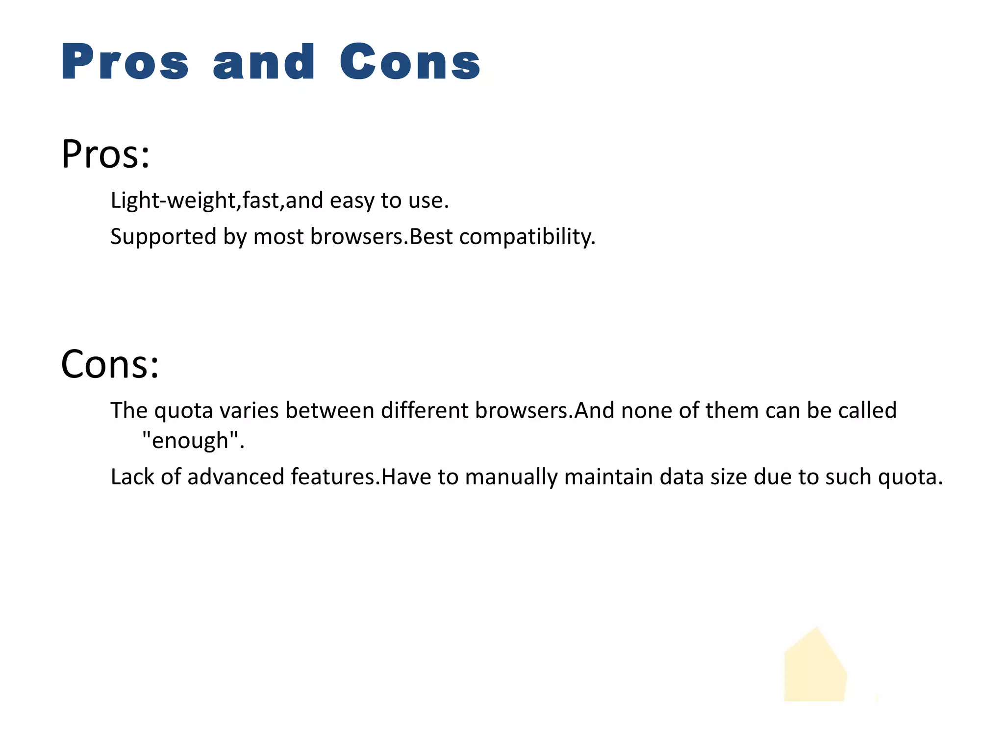 Pros and Cons Pros: Light-weight,fast,and easy to use. Supported by most browsers.Best compatibility. Cons: The quota varies between different browsers.And none of them can be called "enough". Lack of advanced features.Have to manually maintain data size due to such quota. 