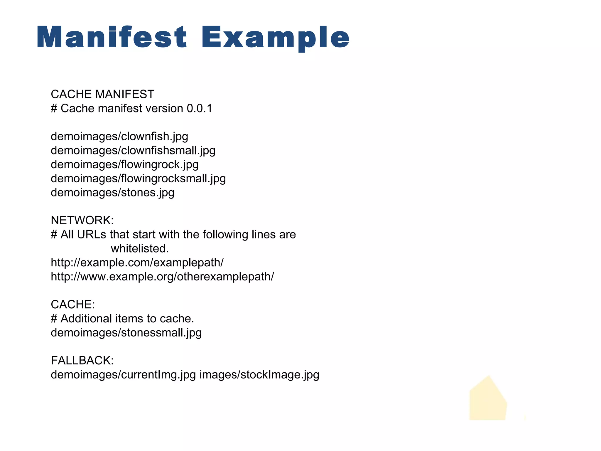 Manifest Example CACHE MANIFEST # Cache manifest version 0.0.1 demoimages/clownfish.jpg demoimages/clownfishsmall.jpg demoimages/flowingrock.jpg demoimages/flowingrocksmall.jpg demoimages/stones.jpg NETWORK: # All URLs that start with the following lines are whitelisted. http://example.com/examplepath/ http://www.example.org/otherexamplepath/ CACHE: # Additional items to cache. demoimages/stonessmall.jpg FALLBACK: demoimages/currentImg.jpg images/stockImage.jpg 