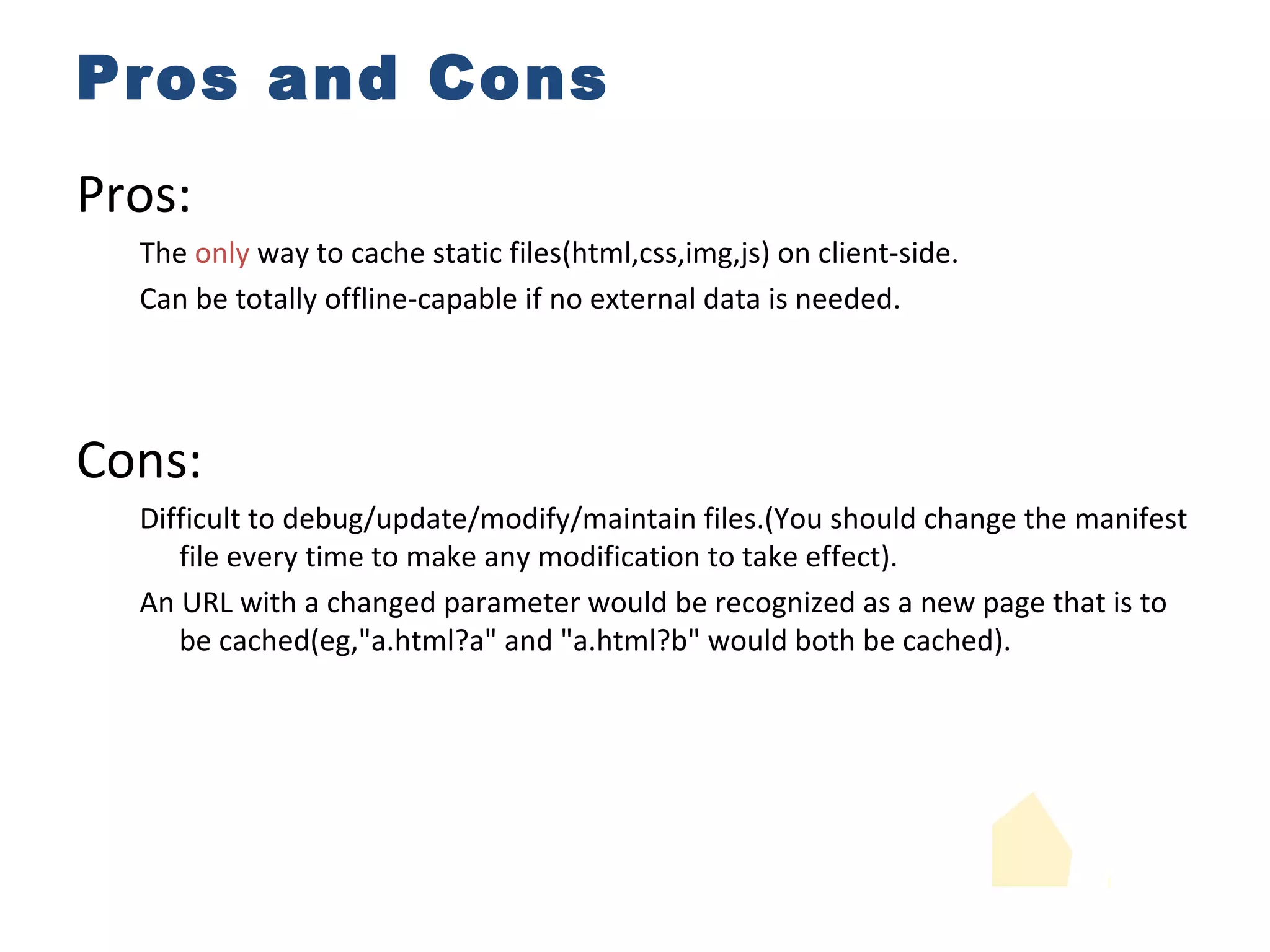 Pros and Cons Pros: The  only  way to cache static files(html,css,img,js) on client-side. Can be totally offline-capable if no external data is needed. Cons: Difficult to debug/update/modify/maintain files.(You should change the manifest file every time to make any modification to take effect). An URL with a changed parameter would be recognized as a new page that is to be cached(eg,"a.html?a" and "a.html?b" would both be cached). 