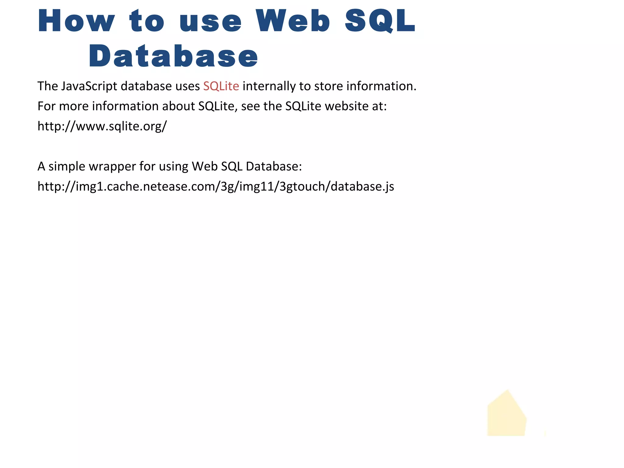 How to use Web SQL Database The JavaScript database uses  SQLite  internally to store information. For more information about SQLite, see the SQLite website at:  http://www.sqlite.org/ A simple wrapper for using Web SQL Database: http://img1.cache.netease.com/3g/img11/3gtouch/database.js 