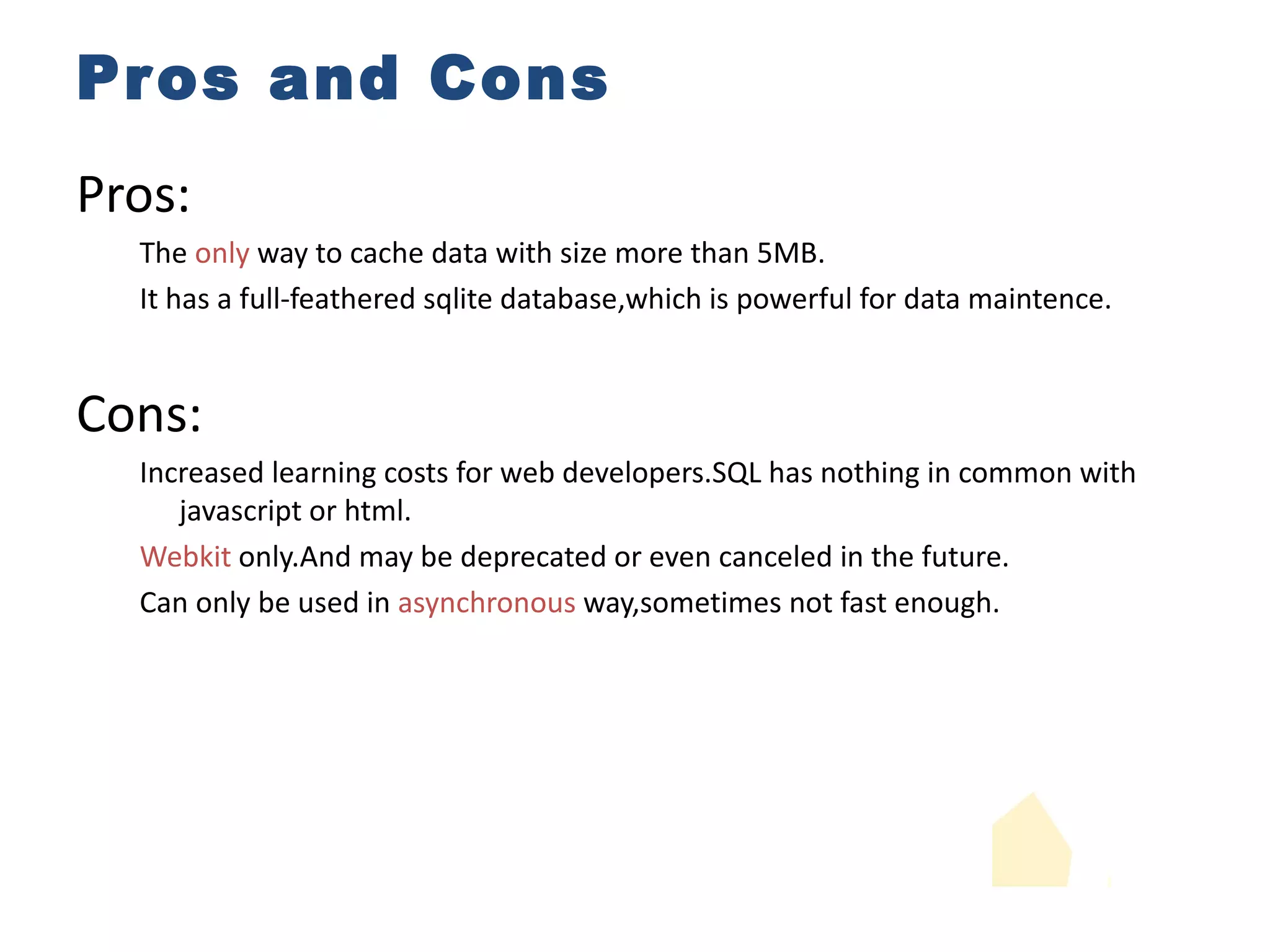 Pros and Cons Pros: The  only  way to cache data with size more than 5MB. It has a full-feathered sqlite database,which is powerful for data maintence. Cons: Increased learning costs for web developers.SQL has nothing in common with javascript or html. Webkit  only.And may be deprecated or even canceled in the future. Can only be used in  asynchronous  way,sometimes not fast enough. 