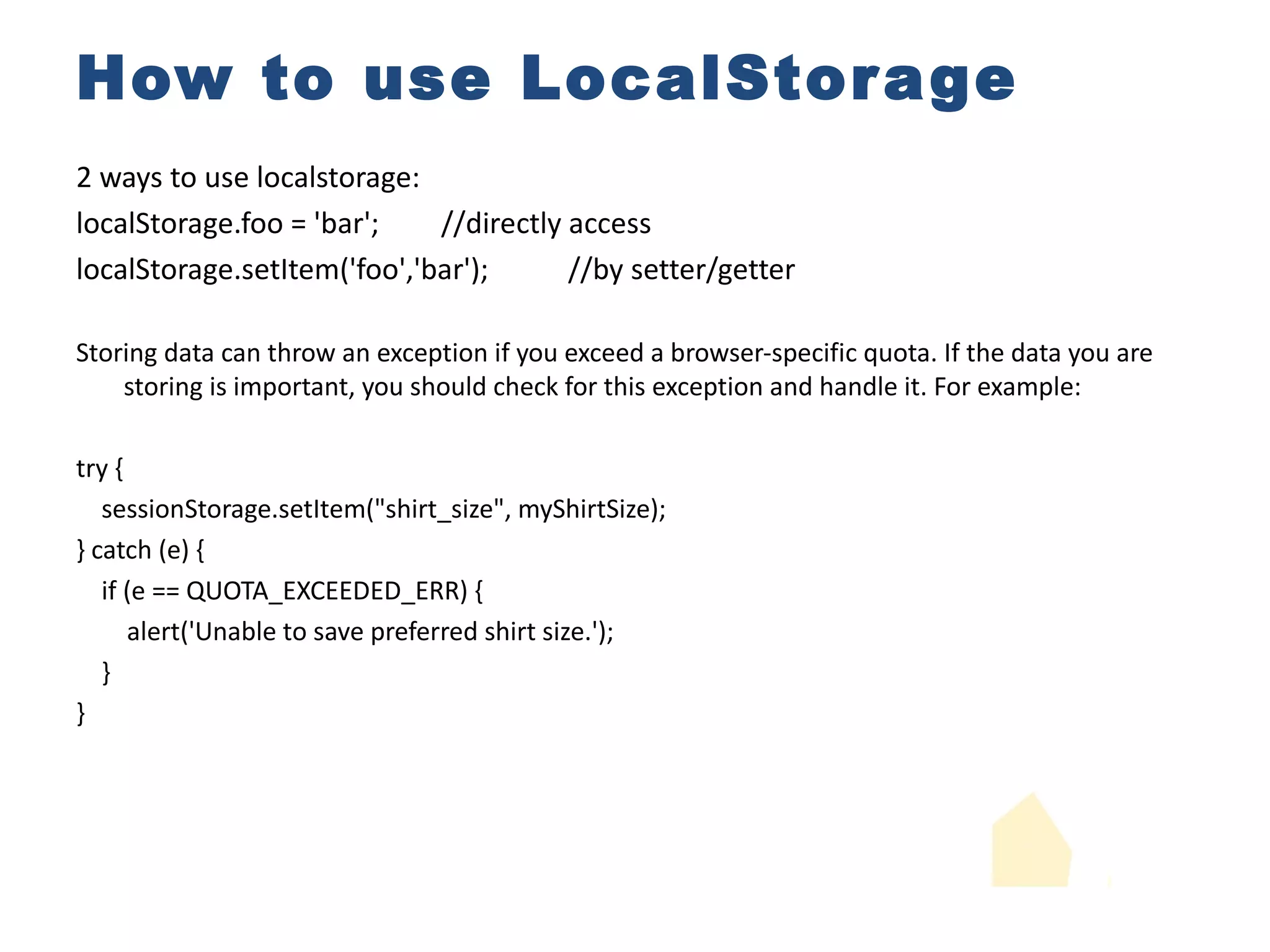 How to use LocalStorage 2 ways to use localstorage: localStorage.foo = 'bar'; //directly access localStorage.setItem('foo','bar'); //by setter/getter Storing data can throw an exception if you exceed a browser-specific quota. If the data you are storing is important, you should check for this exception and handle it. For example: try { sessionStorage.setItem("shirt_size", myShirtSize); } catch (e) { if (e == QUOTA_EXCEEDED_ERR) { alert('Unable to save preferred shirt size.'); } } 