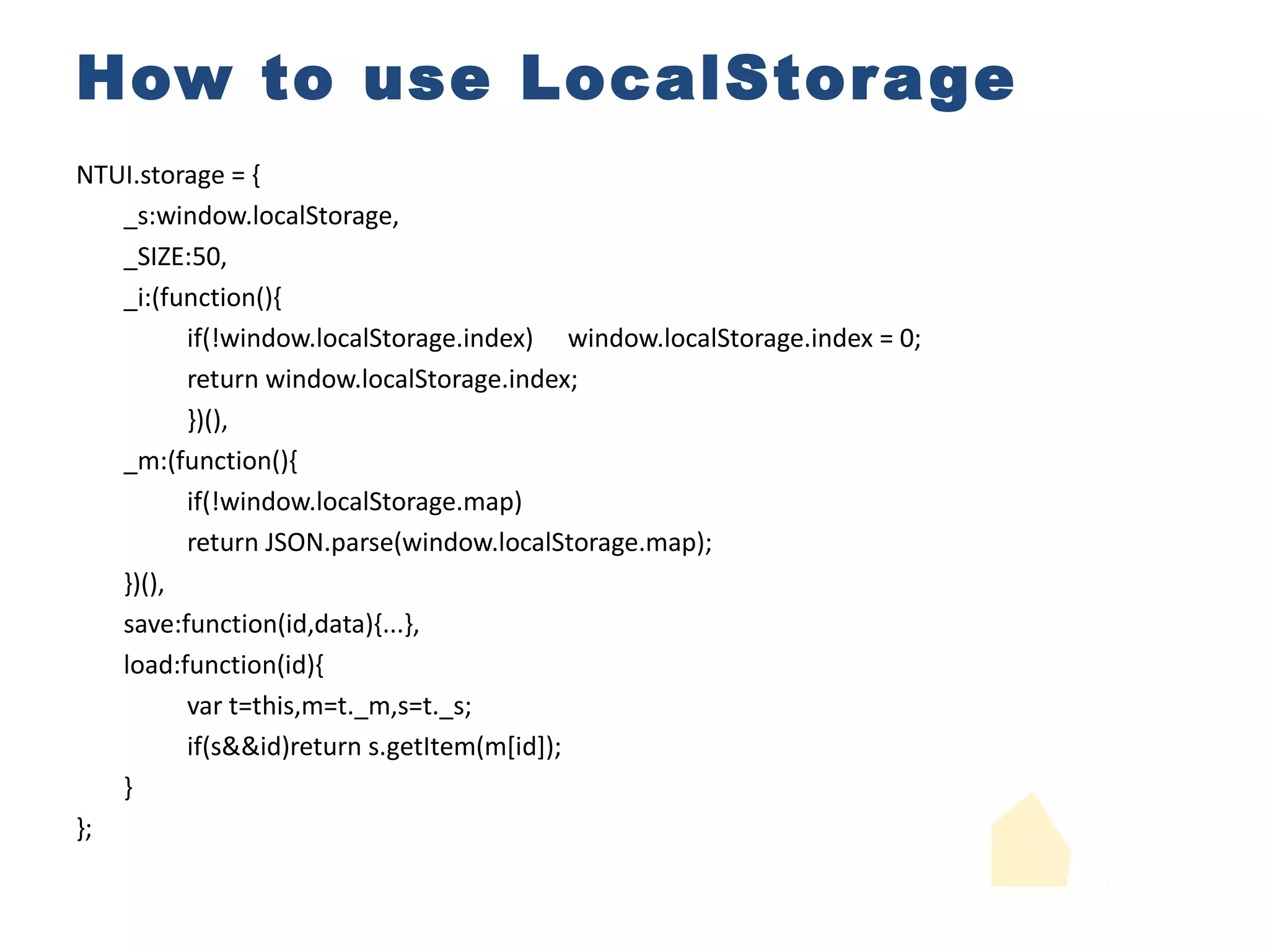 How to use LocalStorage NTUI.storage = { _s:window.localStorage, _SIZE:50, _i:(function(){ if(!window.localStorage.index) window.localStorage.index = 0; return window.localStorage.index; })(), _m:(function(){ if(!window.localStorage.map) return JSON.parse(window.localStorage.map); })(), save:function(id,data){...}, load:function(id){ var t=this,m=t._m,s=t._s; if(s&&id)return s.getItem(m[id]); } }; return {}; //map and record data id into index //record current index //set size 