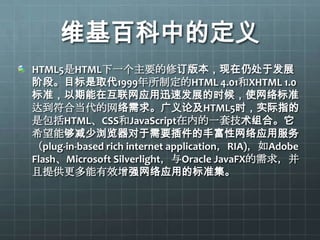 维基百科中的定义
HTML5是HTML下一个主要的修订版本，现在仍处于发展
阶段。目标是取代1999年所制定的HTML 4.01和XHTML 1.0
标准，以期能在互联网应用迅速发展的时候，使网络标准
达到符合当代的网络需求。广义论及HTML5时，实际指的
是包括HTML、CSS和JavaScript在内的一套技术组合。它
希望能够减少浏览器对于需要插件的丰富性网络应用服务
（plug-in-based rich internet application，RIA)，如Adobe
Flash、Microsoft Silverlight，与Oracle JavaFX的需求，并
且提供更多能有效增强网络应用的标准集。
 