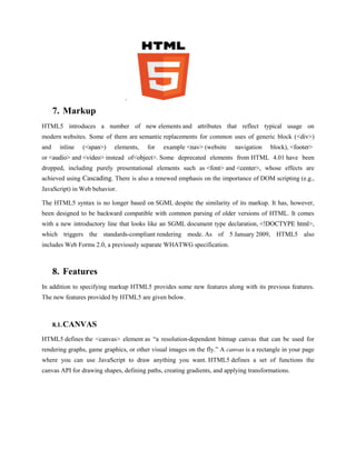 .

      7. Markup
HTML5 introduces a number of new elements and attributes that reflect typical usage on
modern websites. Some of them are semantic replacements for common uses of generic block (<div>)
and    inline   (<span>)    elements,   for    example <nav> (website     navigation    block), <footer>
or <audio> and <video> instead of<object>. Some deprecated elements from HTML 4.01 have been
dropped, including purely presentational elements such as <font> and <center>, whose effects are
achieved using Cascading. There is also a renewed emphasis on the importance of DOM scripting (e.g.,
JavaScript) in Web behavior.

The HTML5 syntax is no longer based on SGML despite the similarity of its markup. It has, however,
been designed to be backward compatible with common parsing of older versions of HTML. It comes
with a new introductory line that looks like an SGML document type declaration, <!DOCTYPE html>,
which triggers the standards-compliant rendering mode. As of 5 January 2009, HTML5 also
includes Web Forms 2.0, a previously separate WHATWG specification.



      8. Features
In addition to specifying markup HTML5 provides some new features along with its previous features.
The new features provided by HTML5 are given below.



      8.1. CANVAS

HTML5 defines the <canvas> element as “a resolution-dependent bitmap canvas that can be used for
rendering graphs, game graphics, or other visual images on the fly.” A canvas is a rectangle in your page
where you can use JavaScript to draw anything you want. HTML5 defines a set of functions the
canvas API for drawing shapes, defining paths, creating gradients, and applying transformations.
 