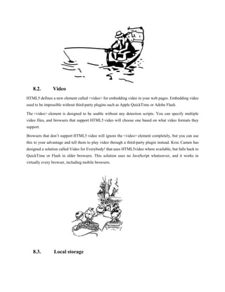 8.2.        Video
HTML5 defines a new element called <video> for embedding video in your web pages. Embedding video
used to be impossible without third-party plugins such as Apple QuickTime or Adobe Flash.

The <video> element is designed to be usable without any detection scripts. You can specify multiple
video files, and browsers that support HTML5 video will choose one based on what video formats they
support.

Browsers that don’t support HTML5 video will ignore the <video> element completely, but you can use
this to your advantage and tell them to play video through a third-party plugin instead. Kroc Camen has
designed a solution called Video for Everybody! that uses HTML5video where available, but falls back to
QuickTime or Flash in older browsers. This solution uses no JavaScript whatsoever, and it works in
virtually every browser, including mobile browsers.




    8.3.        Local storage
 