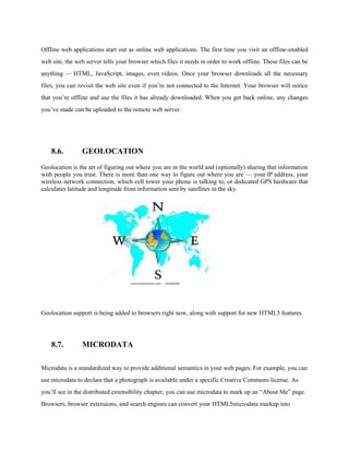 Offline web applications start out as online web applications. The first time you visit an offline-enabled
web site, the web server tells your browser which files it needs in order to work offline. These files can be
anything — HTML, JavaScript, images, even videos. Once your browser downloads all the necessary
files, you can revisit the web site even if you’re not connected to the Internet. Your browser will notice
that you’re offline and use the files it has already downloaded. When you get back online, any changes
you’ve made can be uploaded to the remote web server.




    8.6.        GEOLOCATION
Geolocation is the art of figuring out where you are in the world and (optionally) sharing that information
with people you trust. There is more than one way to figure out where you are — your IP address, your
wireless network connection, which cell tower your phone is talking to, or dedicated GPS hardware that
calculates latitude and longitude from information sent by satellites in the sky.




Geolocation support is being added to browsers right now, along with support for new HTML5 features.




    8.7.        MICRODATA

Microdata is a standardized way to provide additional semantics in your web pages. For example, you can
use microdata to declare that a photograph is available under a specific Creative Commons license. As
you’ll see in the distributed extensibility chapter, you can use microdata to mark up an “About Me” page.
Browsers, browser extensions, and search engines can convert your HTML5microdata markup into
 