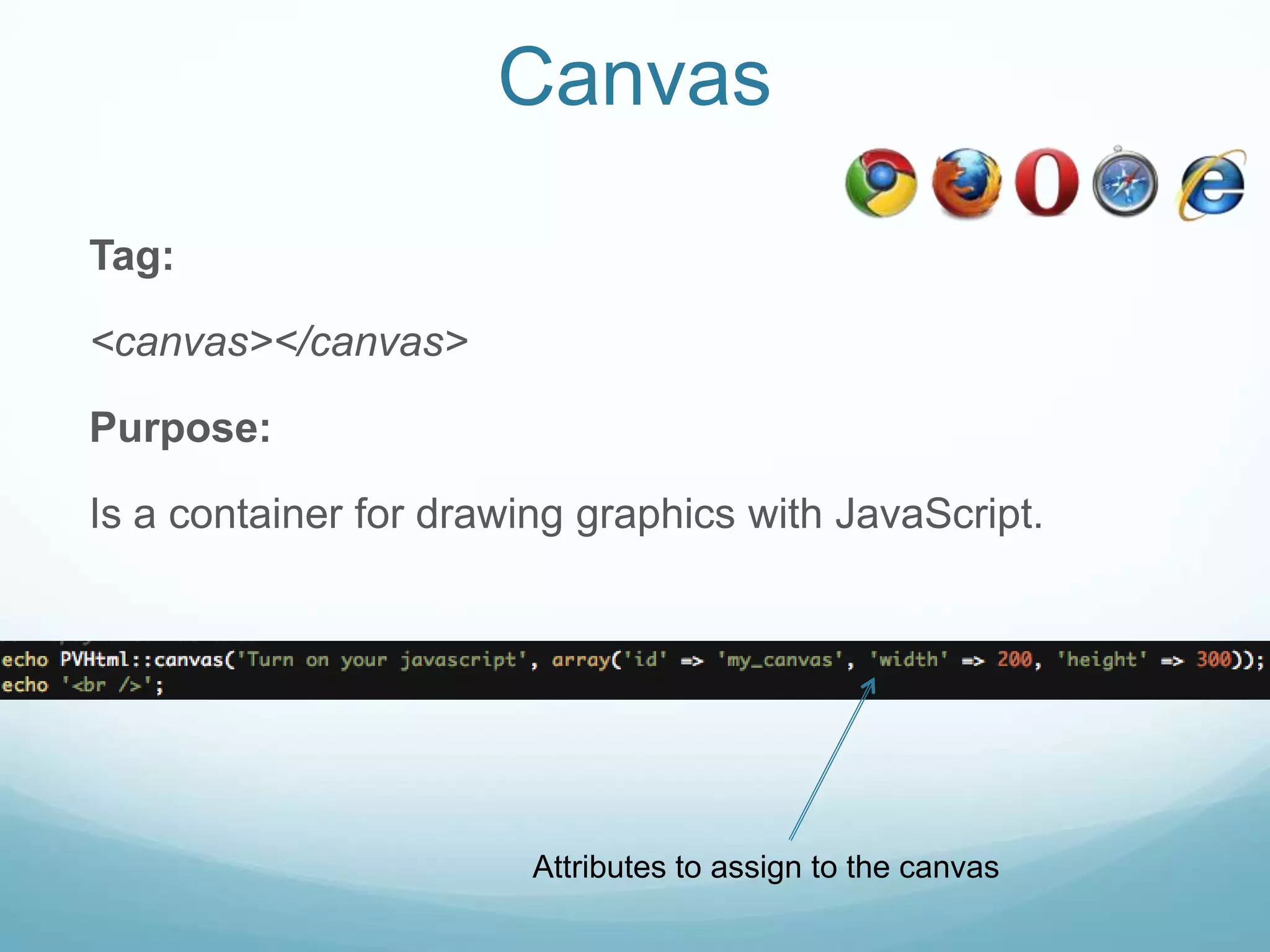 Canvas

Tag:

<canvas></canvas>

Purpose:

Is a container for drawing graphics with JavaScript.




                        Attributes to assign to the canvas
 