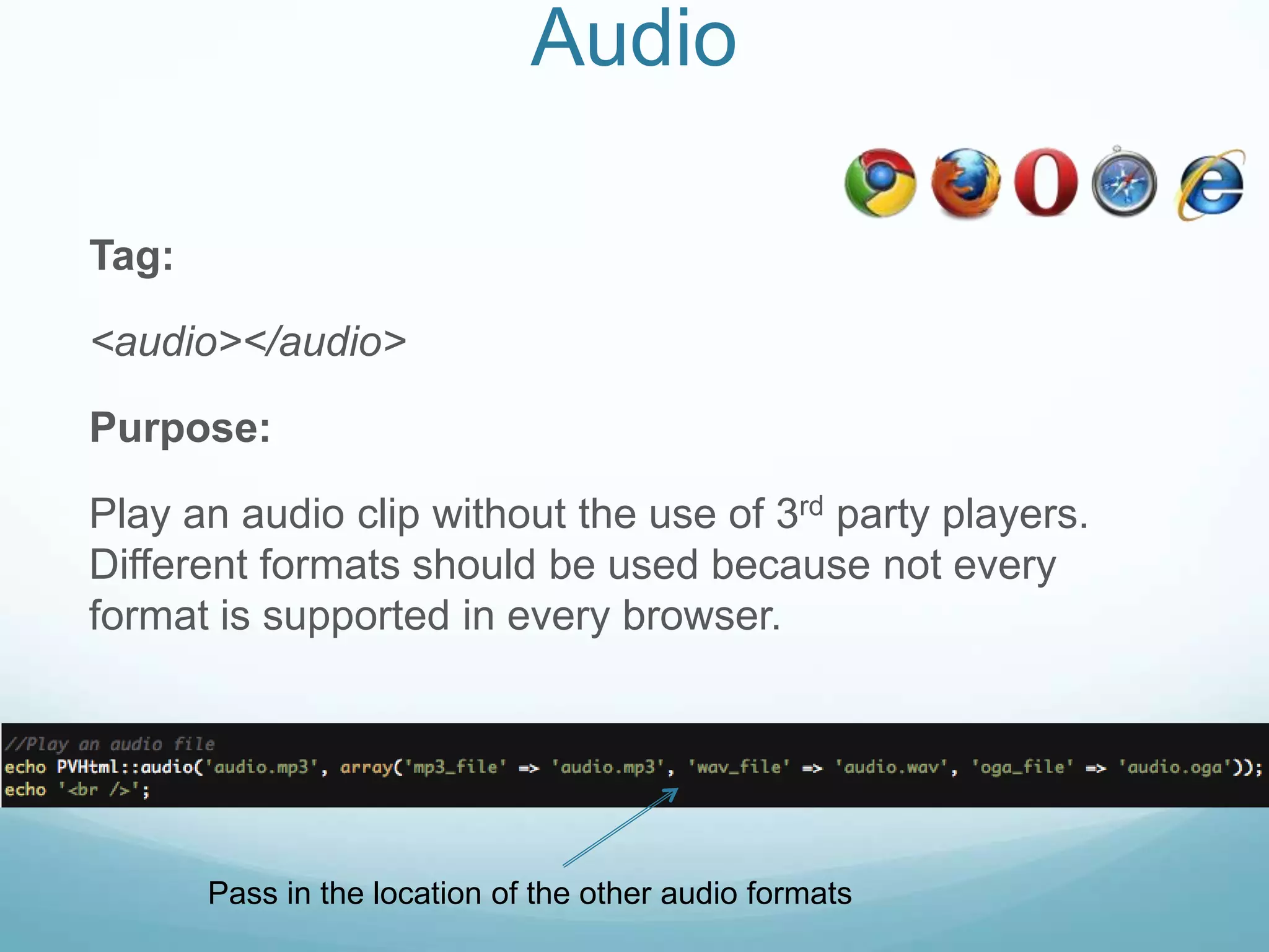 Audio

Tag:

<audio></audio>

Purpose:

Play an audio clip without the use of 3rd party players.
Different formats should be used because not every
format is supported in every browser.




       Pass in the location of the other audio formats
 