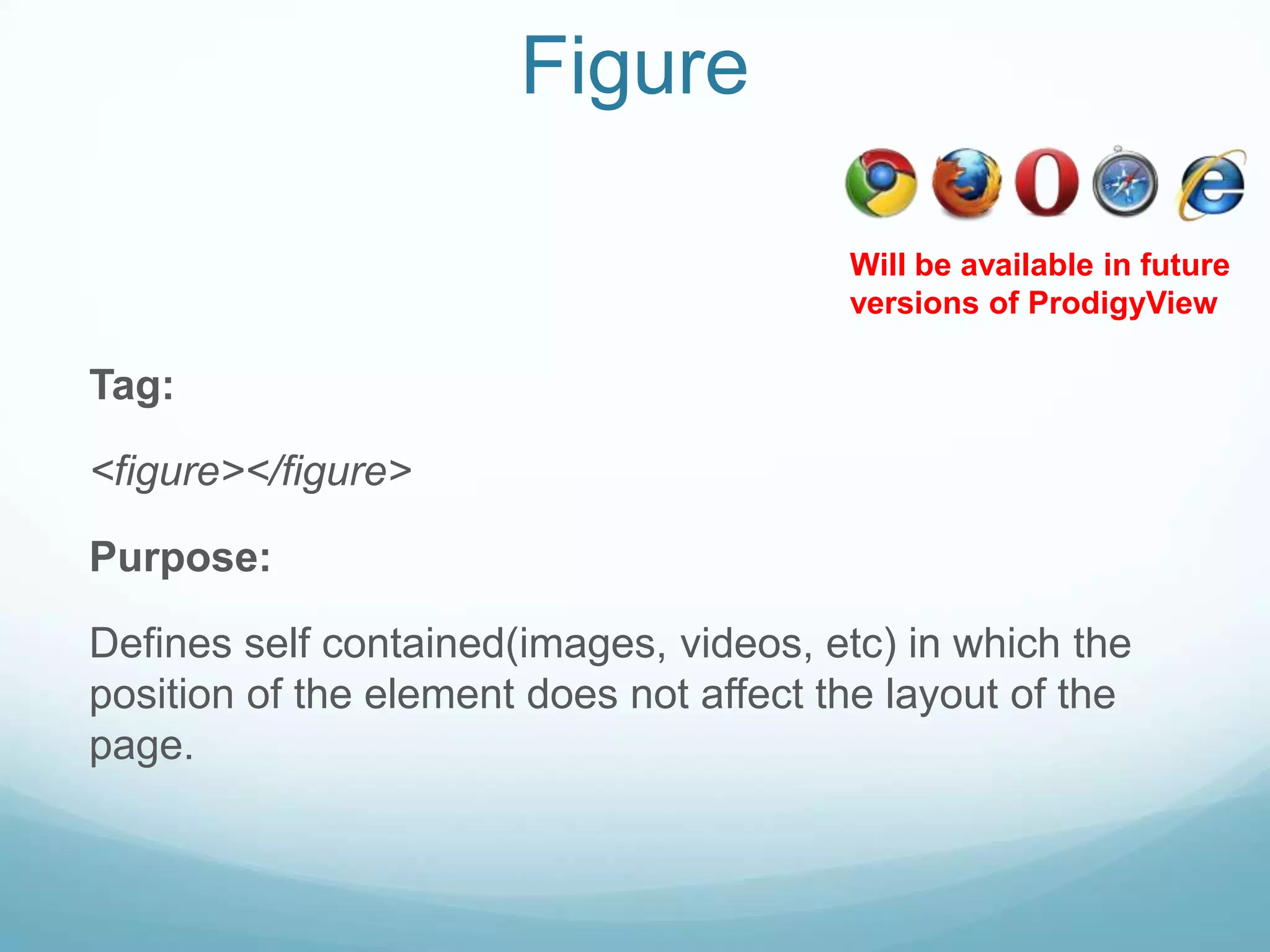 Figure

                                         Will be available in future
                                         versions of ProdigyView

Tag:

<figure></figure>

Purpose:

Defines self contained(images, videos, etc) in which the
position of the element does not affect the layout of the
page.
 
