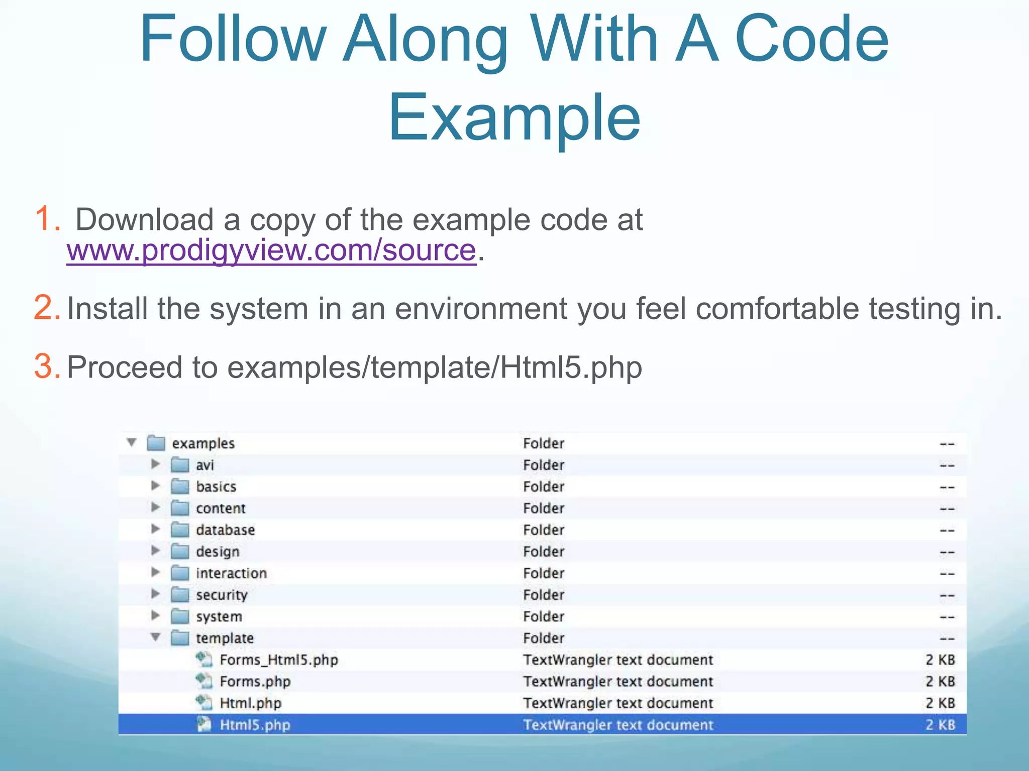 Follow Along With A Code
               Example
1. Download a copy of the example code at
  www.prodigyview.com/source.
2. Install the system in an environment you feel comfortable testing in.
3. Proceed to examples/template/Html5.php
 