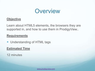 Overview
Objective

Learn about HTML5 elements, the browsers they are
supported in, and how to use them in ProdigyView..

Requirements

 Understanding of HTML tags
Estimated Time

12 minutes



                    www.prodigyview.com
 