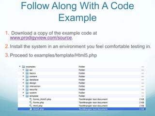 Follow Along With A Code
               Example
1. Download a copy of the example code at
  www.prodigyview.com/source.
2. Install the system in an environment you feel comfortable testing in.
3. Proceed to examples/template/Html5.php
 