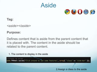 Aside

Tag:

<aside></aside>

Purpose:

Defines content that is aside from the parent content that
it is placed with. The content in the aside should be
related to the parent content.

 1. The content to display in the aside




                                          2.Assign a class to the aside
 