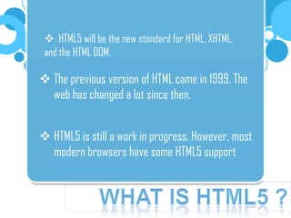  HTML5 will be the new standard for HTML, XHTML,
and the HTML DOM.
The previous version of HTML came in 1999. The
web has changed a lot since then.
HTML5 is still a work in progress. However, most
modern browsers have some HTML5 support