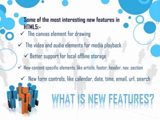 Some of the most interesting new features in
HTML5:-
The canvas element for drawing
The video and audio elements for media playback
Better support for local offline storage
New content specific elements, like article, footer, header, nav, section
New form controls, like calendar, date, time, email, url, search