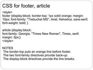 CSS for footer, article
<style>
footer {display:block; border-top: 1px solid orange; margin:
10px; font-family: "Trebuchet MS", Arial, Helvetica, sans-serif;
font-weight: bold; }

article {display:block;
font-family: Georgia, "Times New Roman", Times, serif;
margin: 5px;}
</style>

NOTES
The border-top puts an orange line before footer.
The two font-family directives provide back-up.
The display:block directives provide the line breaks.
 