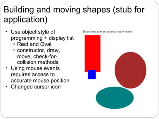 Building and moving shapes (stub for
application)
• Use object style of
  programming + display list
   o Rect and Oval
   o constructor, draw,
     move, check-for-
     collision methods
• Using mouse events
  requires access to
  accurate mouse position
• Changed cursor icon
 