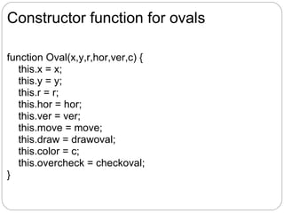 Constructor function for ovals

function Oval(x,y,r,hor,ver,c) {
  this.x = x;
  this.y = y;
  this.r = r;
  this.hor = hor;
  this.ver = ver;
  this.move = move;
  this.draw = drawoval;
  this.color = c;
  this.overcheck = checkoval;
}
 